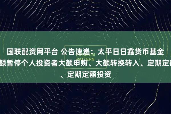 国联配资网平台 公告速递：太平日日鑫货币基金E类份额暂停个人投资者大额申购、大额转换转入、定期定额投资