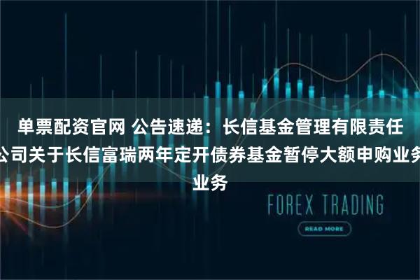 单票配资官网 公告速递：长信基金管理有限责任公司关于长信富瑞两年定开债券基金暂停大额申购业务