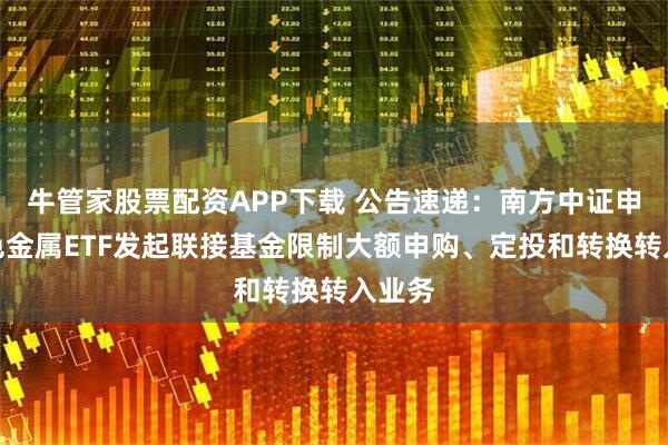 牛管家股票配资APP下载 公告速递：南方中证申万有色金属ETF发起联接基金限制大额申购、定投和转换转入业务
