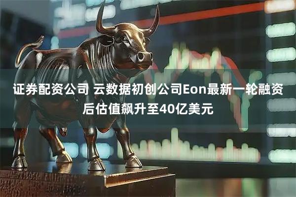 证券配资公司 云数据初创公司Eon最新一轮融资后估值飙升至40亿美元