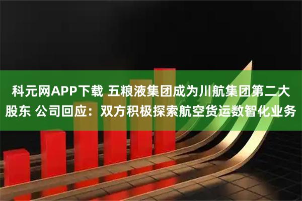 科元网APP下载 五粮液集团成为川航集团第二大股东 公司回应：双方积极探索航空货运数智化业务