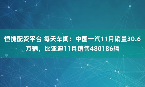 恒捷配资平台 每天车闻：中国一汽11月销量30.6万辆，比亚迪11月销售480186辆