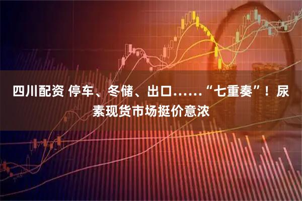 四川配资 停车、冬储、出口……“七重奏”！尿素现货市场挺价意浓