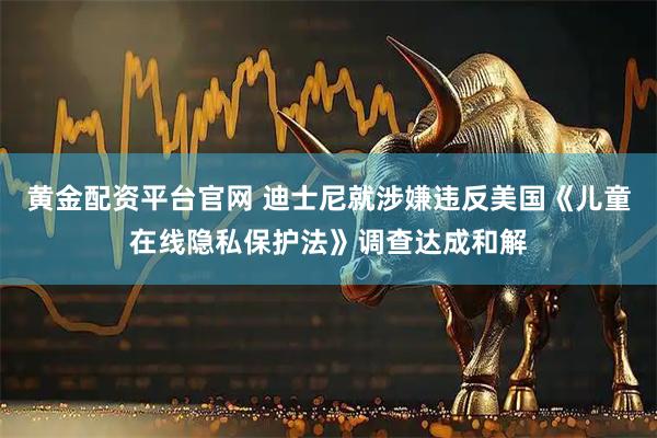 黄金配资平台官网 迪士尼就涉嫌违反美国《儿童在线隐私保护法》调查达成和解