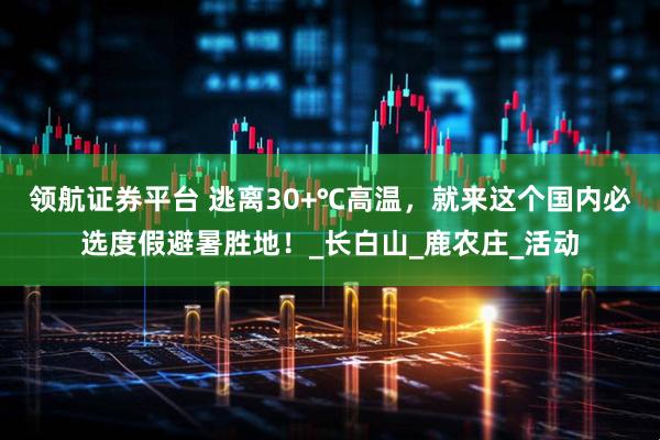 领航证券平台 逃离30+℃高温，就来这个国内必选度假避暑胜地！_长白山_鹿农庄_活动