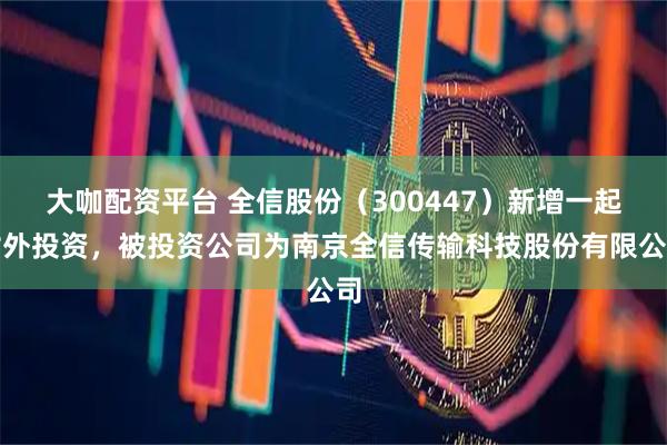 大咖配资平台 全信股份（300447）新增一起对外投资，被投资公司为南京全信传输科技股份有限公司