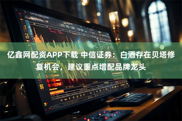 亿鑫网配资APP下载 中信证券：白酒存在贝塔修复机会，建议重点增配品牌龙头