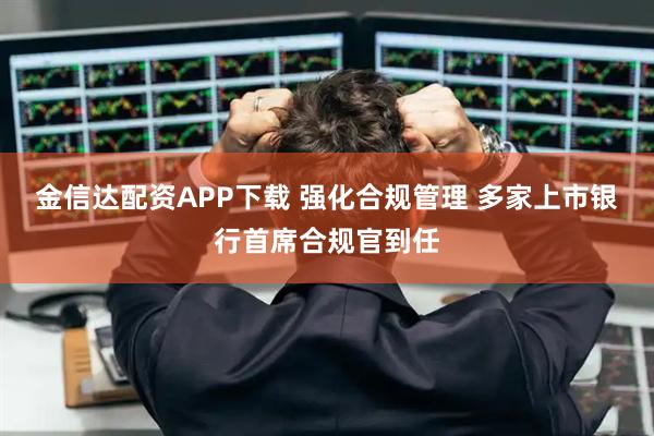 金信达配资APP下载 强化合规管理 多家上市银行首席合规官到任