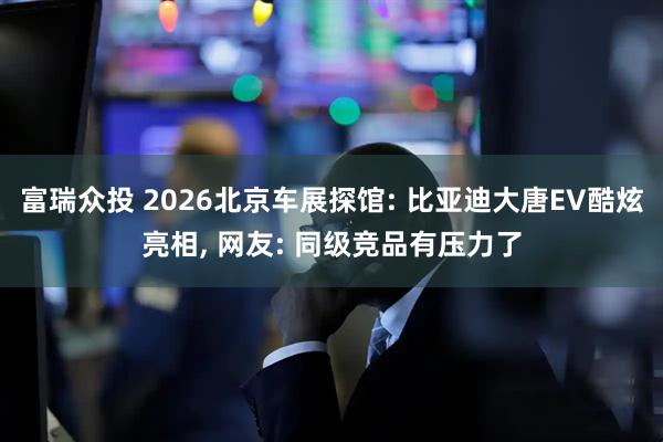 富瑞众投 2026北京车展探馆: 比亚迪大唐EV酷炫亮相, 网友: 同级竞品有压力了