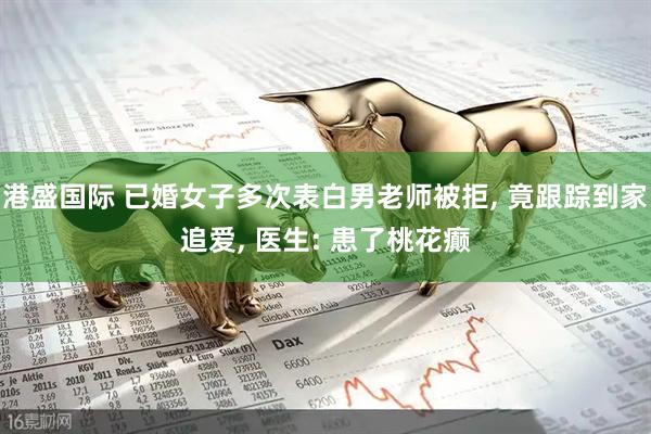 港盛国际 已婚女子多次表白男老师被拒, 竟跟踪到家追爱, 医生: 患了桃花癫