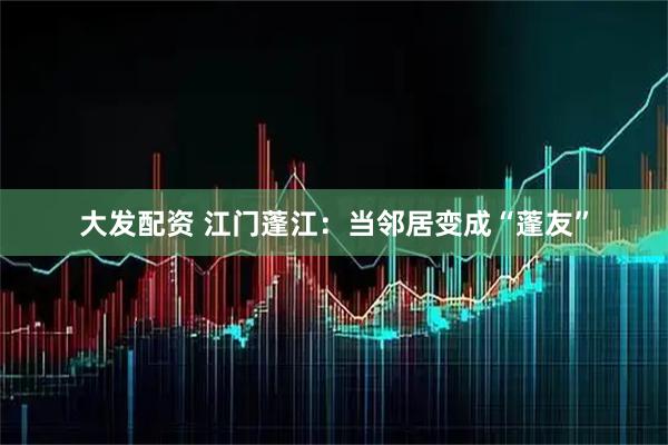 大发配资 江门蓬江：当邻居变成“蓬友”
