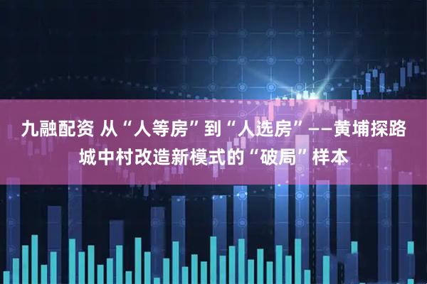 九融配资 从“人等房”到“人选房”——黄埔探路城中村改造新模式的“破局”样本